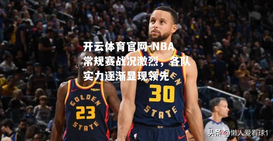 NBA常规赛战况激烈，各队实力逐渐显现领先